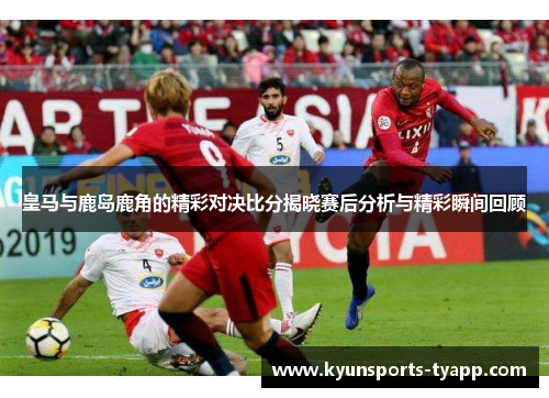 皇马与鹿岛鹿角的精彩对决比分揭晓赛后分析与精彩瞬间回顾